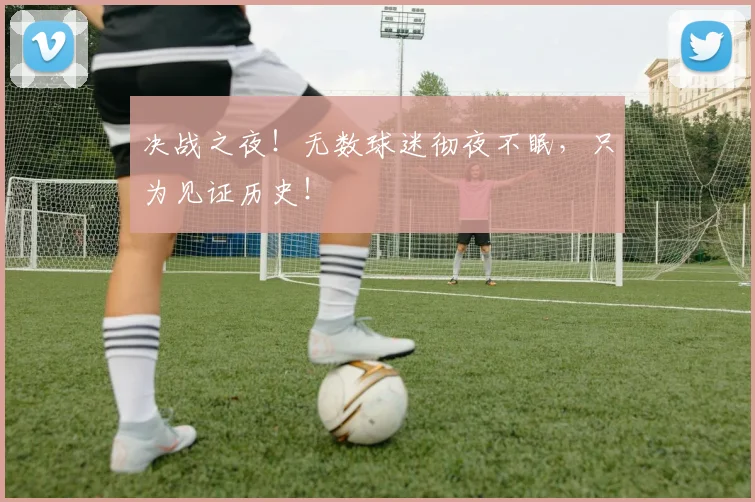 决战之夜!无数球迷彻夜不眠,只为见证历史!